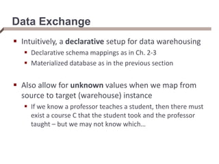 Data Exchange
 Intuitively, a declarative setup for data warehousing
 Declarative schema mappings as in Ch. 2-3
 Materialized database as in the previous section
 Also allow for unknown values when we map from
source to target (warehouse) instance
 If we know a professor teaches a student, then there must
exist a course C that the student took and the professor
taught – but we may not know which…
 