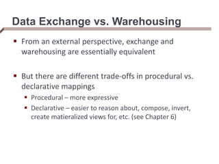 Data Exchange vs. Warehousing
 From an external perspective, exchange and
warehousing are essentially equivalent
 But there are different trade-offs in procedural vs.
declarative mappings
 Procedural – more expressive
 Declarative – easier to reason about, compose, invert,
create matieralized views for, etc. (see Chapter 6)
 