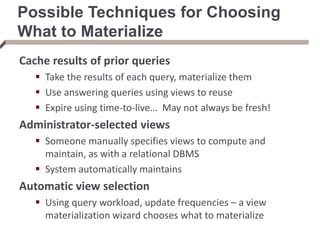 Possible Techniques for Choosing
What to Materialize
Cache results of prior queries
 Take the results of each query, materialize them
 Use answering queries using views to reuse
 Expire using time-to-live… May not always be fresh!
Administrator-selected views
 Someone manually specifies views to compute and
maintain, as with a relational DBMS
 System automatically maintains
Automatic view selection
 Using query workload, update frequencies – a view
materialization wizard chooses what to materialize
 