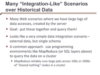 Many “Integration-Like” Scenarios
over Historical Data
 Many Web scenarios where we have large logs of
data accesses, created by the server
 Goal: put these together and query them!
 Looks like a very simple data integration scenario –
external data, but single schema
 A common approach: use programming
environments like MapReduce (or SQL layers above)
to query the data on a cluster
 MapReduce reliably runs large jobs across 100s or 1000s
of “shared nothing” nodes in a cluster
 