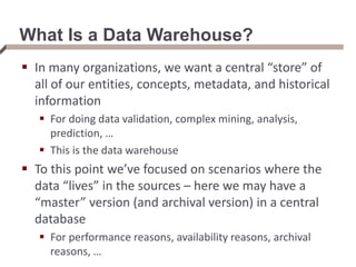 What Is a Data Warehouse?
 In many organizations, we want a central “store” of
all of our entities, concepts, metadata, and historical
information
 For doing data validation, complex mining, analysis,
prediction, …
 This is the data warehouse
 To this point we’ve focused on scenarios where the
data “lives” in the sources – here we may have a
“master” version (and archival version) in a central
database
 For performance reasons, availability reasons, archival
reasons, …
 