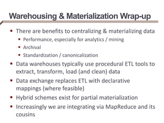 Warehousing & Materialization Wrap-up
 There are benefits to centralizing & materializing data
 Performance, especially for analytics / mining
 Archival
 Standardization / canonicalization
 Data warehouses typically use procedural ETL tools to
extract, transform, load (and clean) data
 Data exchange replaces ETL with declarative
mappings (where feasible)
 Hybrid schemes exist for partial materialization
 Increasingly we are integrating via MapReduce and its
cousins
 