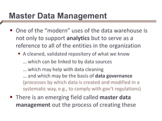 Master Data Management
 One of the “modern” uses of the data warehouse is
not only to support analytics but to serve as a
reference to all of the entities in the organization
 A cleaned, validated repository of what we know
… which can be linked to by data sources
… which may help with data cleaning
… and which may be the basis of data governance
(processes by which data is created and modified in a
systematic way, e.g., to comply with gov’t regulations)
 There is an emerging field called master data
management out the process of creating these
 