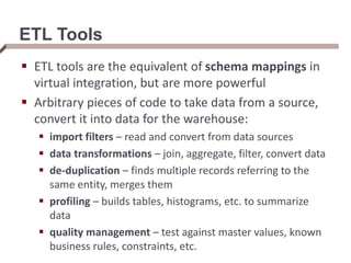 ETL Tools
 ETL tools are the equivalent of schema mappings in
virtual integration, but are more powerful
 Arbitrary pieces of code to take data from a source,
convert it into data for the warehouse:
 import filters – read and convert from data sources
 data transformations – join, aggregate, filter, convert data
 de-duplication – finds multiple records referring to the
same entity, merges them
 profiling – builds tables, histograms, etc. to summarize
data
 quality management – test against master values, known
business rules, constraints, etc.
 