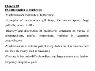 Chapter 10
10. Introduction to mushroom
-Mushrooms are fruit body of higher fungi
-Examples of mushrooms:- gill fungi, the bracket (pore) fungi,
puffballs, morels, truffles
-Diversity and distribution of mushrooms dependent on variety of
substrates/hosts, rainfall, temperature, variation in vegetation,
geography, etc
-Mushrooms are a fantastic part of many dishes but it is recommended
that they are mostly used as flavouring
-They are in fact quite difficult to digest and large amounts may lead to
temporary indigestive pains
1
 