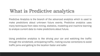 What is Predictive analytics
Predictive Analytics is the branch of the advanced analytics which is used to
make predictions about unknown future events. Predictive analytics uses
many techniques from data mining, statistics, modelling and machine learning
to analyze current data to make predictions about future.
Using predictive analytics is like driving your car and watching the traffic
through the windshield, anticipating traffic, making course corrections to avoid
traffic jams and getting to the location faster and safer
 