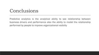 Conclusions
Predictive analytics is the analytical ability to see relationship between
business drivers and performance also the ability to model the relationship
performed by people to improve organizational visibility
 
