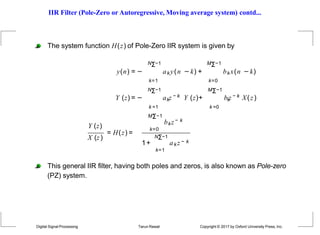 IIR Filter (Pole-Zero or Autoregressive, Moving average system) contd...
k =1
k
Y (z) = − a z − k Y (z)+
The system function H(z) of Pole-Zero IIR system is given by
NΣ−1 MΣ−1
y(n) = − aky(n −k) + bkx(n −k)
k=1 k=0
NΣ−1 MΣ−1
k =0
k
b z − k X(z)
X (z)
Y (z)
= H(z) =
MΣ−1
k=0
bkz− k
1+
NΣ−1
k=1
ak z − k
This general IIR filter, having both poles and zeros, is also known as Pole-zero
(PZ) system.
Digital Signal Processing Tarun Rawat Copyright © 2017 by Oxford University Press, Inc.
 