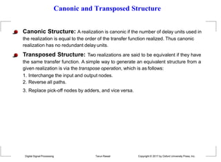 Canonic and Transposed Structure
Canonic Structure: A realization is canonic if the number of delay units used in
the realization is equal to the order of the transfer function realized. Thus canonic
realization has no redundant delay units.
Transposed Structure: Two realizations are said to be equivalent if they have
the same transfer function. A simple way to generate an equivalent structure from a
given realization is via the transpose operation, which is as follows:
1. Interchange the input and output nodes.
2. Reverse all paths.
3. Replace pick-off nodes by adders, and vice versa.
Digital Signal Processing Tarun Rawat Copyright © 2017 by Oxford University Press, Inc.
 