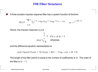 FIR Filter Structures
H(z) =
Digital Signal Processing Tarun Rawat Copyright © 2017 by Oxford University Press, Inc.
A finite-duration impulse response filter has a system function of the form
MΣ−1
k =0
b z − k = b0 + b1z−1 + b2z − 2 + ··· + b z − ( M −1 )
k M − 1
Hence, the impulse response h(n) is
b
n
h(n) =
0
0 ≤ n ≤ M − 1
otherwise
and the difference equation representation is
y(n) = b0x(n) + b1x(n − 1)+ b2x(n − 2) + ··· + bM − 1 x(n − M + 1)
The length of the filter (which is equal to the number of coefficients) is M . The order of
the filter is M −1.
 