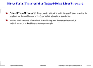 Direct Form (Transversal or Tapped-Delay Line) Structure
Direct Form Structure: Structures in which the multiplier coefficients are directly
available as the coefficients of H(z) are called direct form structures.
A direct form structure of 4th order FIR filter requires 4 memory locations,5
multiplications and 4 additions per outputsample.
Digital Signal Processing Tarun Rawat Copyright © 2017 by Oxford University Press, Inc.
 
