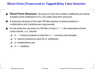 Direct Form (Transversal or Tapped-Delay Line) Structure
Direct Form Structure: Structures in which the multiplier coefficients are directly
available as the coefficients of H(z) are called direct form structures.
A direct form structure of 4th order FIR filter requires 4 memory locations,5
multiplications and 4 additions per outputsample.
For the direct form structure of a FIR filter of order M −1, the computation of each
output sample, y(n), requires
M − 1 memory locations to store the M − 1 previous input samples.
M memory locations to store the M coefficients.
M multiplications, and
M − 1 additions.
Digital Signal Processing Tarun Rawat Copyright © 2017 by Oxford University Press, Inc.
 