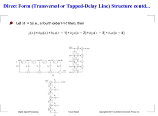 Direct Form (Transversal or Tapped-Delay Line) Structure contd...
Let M = 5(i.e., a fourth order FIR filter), then
y(n) = b0x(n) + b1x(n − 1)+ b2x(n − 2) + b3x(n − 3)+ b4x(n − 4)
z1 z1 z1 z1
x(n)
y(n)
x(n1)

x(n2)

x(n3)

x(n4)

b0 b1 b2 b3 b4
z1
x(n)
x(n1)
x(n2)
x(n3)
x(n4)
b0
b1
b2
b3
b4
 y(n)



z1
z1
z1
(a)
x(n)
y(n) b0
b4

z1
z1
b1

z1
b2

z1
b3

Digital Signal Processing Tarun Rawat Copyright © 2017 by Oxford University Press, Inc.
 