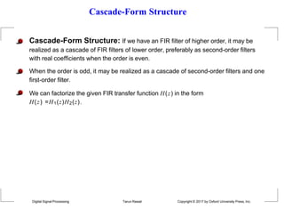 Cascade-Form Structure
Cascade-Form Structure: If we have an FIR filter of higher order, it may be
realized as a cascade of FIR filters of lower order, preferably as second-order filters
with real coefficients when the order is even.
When the order is odd, it may be realized as a cascade of second-order filters and one
first-order filter.
We can factorize the given FIR transfer function H(z) in the form
H(z) =H1(z)H2(z).
Digital Signal Processing Tarun Rawat Copyright © 2017 by Oxford University Press, Inc.
 