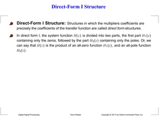 Direct-Form I Structure
Direct-Form I Structure: Structures in which the multipliers coefficients are
precisely the coefficients of the transfer function are called direct form structures.
In direct form I, the system function H(z) is divided into two parts, the first part H1(z)
containing only the zeros, followed by the part H2(z) containing only the poles. Or, we
can say that H(z) is the product of an all-zero function H1(z), and an all-pole function
H2(z).
Digital Signal Processing Tarun Rawat Copyright © 2017 by Oxford University Press, Inc.
 