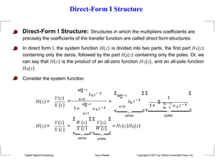 Direct-Form I Structure
Direct-Form I Structure: Structures in which the multipliers coefficients are
precisely the coefficients of the transfer function are called direct form structures.
In direct form I, the system function H(z) is divided into two parts, the first part H1(z)
containing only the zeros, followed by the part H2(z) containing only the poles. Or, we
can say that H(z) is the product of an all-zero function H1(z), and an all-pole function
H2(z).
Consider the system function
H(z) =
Y (z)
X (z)
MΣ−1
= k=0
bkz− k
1+
NΣ−1
k=1
a k z − k
=
ΣMΣ−1
bk z − k
Σ Σ
k=0
v ˛¸
zeros
cv
1
1+
Σ N − 1
a k z − k
k
=
˛¸1
Σ
c
poles
H(z) =
Y (z)
X (z)
=
Σ
W (z)
X (z)
v ˛¸
zeros
Y (z)
Σ Σ Σ
W (z)
cv ˛¸ c
poles
Digital Signal Processing Tarun Rawat Copyright © 2017 by Oxford University Press, Inc.
= H1(z)H2(z)
 