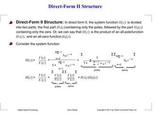 Direct-Form II Structure
Direct-Form II Structure: In direct form II, the system function H(z) is divided
into two parts, the first part H1(z)containing only the poles, followed by the part H2(z)
containing only the zers. Or, we can say that H(z) is the product of an all-polefunction
H1(z), and an all-zero function H2(z).
Consider the system function
H(z) =
Y (z)
X (z)
MΣ−1
= k=0
bkz− k
1+
NΣ−1
k=1
a k z − k
=
Σ
1
1+
Σ N − 1
a k z − k
k
=
˛¸1
Σ Σ
v
poles
MΣ−1
bk z − k
Σ
c v
k=0
˛¸ c
zeros
H(z) =
Y (z)
X (z)
=
Σ Σ Σ Σ
V (z) Y (z)
poles
X(z) V (z)
v ˛¸ cv ˛¸ c
Digital Signal Processing Tarun Rawat Copyright © 2017 by Oxford University Press, Inc.
zeros
= H1(z)H2(z)
 