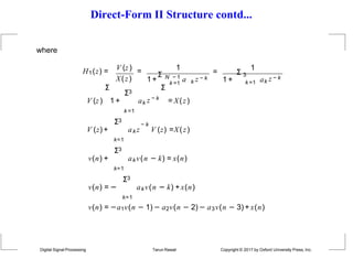 Direct-Form II Structure contd...
where
V (z) 1
k =1
H1(z) = =
X(z) 1+
Σ N − 1
a k z − k
1
k =1
Digital Signal Processing Tarun Rawat Copyright © 2017 by Oxford University Press, Inc.
= Σ 3
1 + ak z − k
Σ3
V (z) 1 + a
k =1
k z − k
Σ Σ
= X(z)
− k
ak z V (z) =X(z)
Σ3
V (z) +
k=1
Σ3
v(n) +
k=1
akv(n − k) = x(n)
Σ3
v(n) = − akv(n − k) +x(n)
k=1
v(n) = −a1v(n − 1) − a2v(n − 2)− a3v(n − 3) + x(n)
 