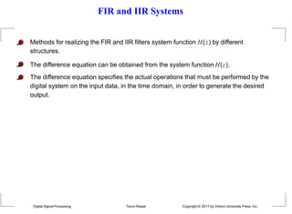 FIR and IIR Systems
Methods for realizing the FIR and IIR filters system function H(z) by different
structures.
The difference equation can be obtained from the system function H(z).
The difference equation specifies the actual operations that must be performed by the
digital system on the input data, in the time domain, in order to generate the desired
output.
Digital Signal Processing Tarun Rawat Copyright © 2017 by Oxford University Press, Inc.
 
