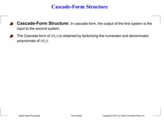 Cascade-Form Structure
Cascade-Form Structure: In cascade form, the output of the first system is the
input to the second system.
The Cascade form of H(z) is obtained by factorizing the numerator and denominator
polynomials of H(z).
Digital Signal Processing Tarun Rawat Copyright © 2017 by Oxford University Press, Inc.
 