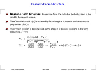 Cascade-Form Structure
Cascade-Form Structure: In cascade form, the output of the first system is the
input to the second system.
The Cascade form of H(z) is obtained by factorizing the numerator and denominator
polynomials of H(z).
The system function is decomposed as the product of transfer functions in the form
(assuming M = N )
N1(z)N2(z)···N K (z)
H(z) =
D1(z)D2(z)···D K (z)
H(z) =
Σ
N1(z)
D1(z)
Σ Σ
N2(z)
D2(z)
Σ Σ
···
N K (z)
K
Digital Signal Processing Tarun Rawat Copyright © 2017 by Oxford University Press, Inc.
D (z)
Σ
= H1(z)H2(z) ···H K (z)
 