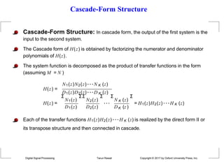 Cascade-Form Structure
Cascade-Form Structure: In cascade form, the output of the first system is the
input to the second system.
The Cascade form of H(z) is obtained by factorizing the numerator and denominator
polynomials of H(z).
The system function is decomposed as the product of transfer functions in the form
(assuming M = N )
N1(z)N2(z)···N K (z)
H(z) =
D1(z)D2(z)···D K (z)
H(z) =
Σ
N1(z)
Σ Σ
N2(z)
Σ Σ
···
N K (z)
D1(z) D2(z) DK (z)
Σ
= H1(z)H2(z) ···H K (z)
Each of the transfer functions H1(z)H2(z) ···H K (z) is realized by the direct form II or
its transpose structure and then connected in cascade.
Digital Signal Processing Tarun Rawat Copyright © 2017 by Oxford University Press, Inc.
 