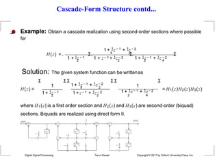 Cascade-Form Structure contd...
4
Example: Obtain a cascade realization using second-order sections where possible
for
1 + 1z − 1 + 1z − 2
H(z) = . Σ. 2
Σ.
2 2 2 4
1 + 1z − 1 1 + z − 1 + 1z − 2 1+ 1z − 1 + 1z − 2
Σ
Solution: The given system function can be writtenas
H(z) =
1
1+ 1z − 1
Σ Σ Σ
4 2
1 + 1z − 1 + 1z − 2
2 2
1+ z − 1 + 1z − 2
Σ Σ
1
1 + 1z − 1 + 1z − 2
2 4
Σ
= H1(z)H2(z)H3(z)
where H1(z) is a first order section and H2(z) and H3(z) are second-order (biquad)
sections. Biquads are realized using direct form II.
1
1
z1


z1
z1
z1

1 y(n)
   
Digital Signal Processing Tarun Rawat Copyright © 2017 by Oxford University Press, Inc.
x(n)
2

 1 z1 1
2 2
2
 1
4
 1
 1
4
 