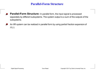 Parallel-Form Structure
Parallel-Form Structure: In parallel form, the input signal is processed
separately by different subsystems. The system output is a sum of the outputs of the
subsystems.
An IIR system can be realized in parallel form by using partial fraction expansion of
H(z).
Digital Signal Processing Tarun Rawat Copyright © 2017 by Oxford University Press, Inc.
 