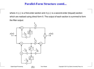 Parallel-Form Structure contd...
where H1(z) is a first-order section and H2(z) is a second-order (biquad) section
which are realized using direct form II. The output of each section is summed to form
the filter output.





1
2
1
2 1
4
1
4
1
2
1
2
Z1
Z1
Z1
x(n) y(n)
(b)
Digital Signal Processing Tarun Rawat Copyright © 2017 by Oxford University Press, Inc.
 