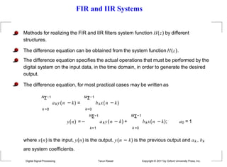 FIR and IIR Systems
Methods for realizing the FIR and IIR filters system function H(z) by different
structures.
The difference equation can be obtained from the system function H(z).
The difference equation specifies the actual operations that must be performed by the
digital system on the input data, in the time domain, in order to generate the desired
output.
The difference equation, for most practical cases may be written as
NΣ−1 MΣ−1
aky(n −k) = bkx(n −k)
k =0
Digital Signal Processing Tarun Rawat Copyright © 2017 by Oxford University Press, Inc.
k=0
NΣ−1
y(n) =−
k=1
aky(n − k) +
MΣ−1
k =0
bkx(n −k); a0 = 1
where x(n) is the input, y(n) is the output, y(n − k) is the previous output and ak , bk
are system coefficients.
 