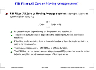 FIR Filter (All Zero or Moving Average system)
FIR Filter (All Zero or Moving Average system): The output y(n) ofFIR
system is given by (bk =0)
MΣ−1
y(n) = bkx(n −k)
k=0
Its present output depends only on the present and past inputs.
The present output does not depend on the past outputs, hence, there is no
feedback.
If the filter implementation does not contain feedback, then the implementation is
said to be nonrecursive.
The impulse response h(n) of FIR filter is of finiteduration.
The FIR filter can be viewed as a moving average (MA) system because its output
is just a weighted sum (moving average) of the input terms.
Digital Signal Processing Tarun Rawat Copyright © 2017 by Oxford University Press, Inc.
 