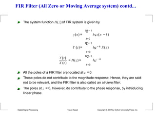 FIR Filter (All Zero or Moving Average system) contd...
y(n) =
The system function H(z) of FIR system is given by
M
Σ− 1
bkx(n −k)
Y (z)=
k=0
M
Σ− 1
k =0
k
b z − k X(z)
Y (z)
X (z)
= H(z) =
MΣ−1
k =0
k
b z − k
All the poles of a FIR filter are located at z = 0.
These poles do not contribute to the magnitude response. Hence, they are said
not to be relevant, and the FIR filter is also called an all-zero filter.
The poles at z = 0, however, do contribute to the phase response, by introducing
linear phase.
Digital Signal Processing Tarun Rawat Copyright © 2017 by Oxford University Press, Inc.
 