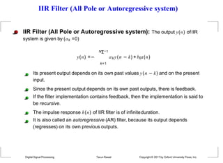 IIR Filter (All Pole or Autoregressive system)
y(n) =−
IIR Filter (All Pole or Autoregressive system): The output y(n) ofIIR
system is given by (ak =0)
NΣ−1
k=1
Its present output depends on its own past values y(n − k) and on the present
input.
Since the present output depends on its own past outputs, there is feedback.
If the filter implementation contains feedback, then the implementation is said to
be recursive.
The impulse response h(n) of IIR filter is of infiniteduration.
It is also called an autoregressive (AR) filter, because its output depends
(regresses) on its own previous outputs.
aky(n − k) +b0x(n)
Digital Signal Processing Tarun Rawat Copyright © 2017 by Oxford University Press, Inc.
 