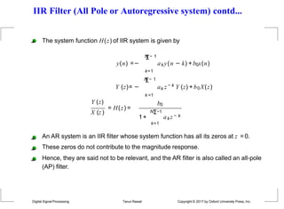 IIR Filter (All Pole or Autoregressive system) contd...
y(n) =−
The system function H(z) of IIR system is given by
N
Σ− 1
aky(n − k) +b0x(n)
Y (z)= −
k=1
N
Σ− 1
k =1
k
a z − k Y (z) +b0X(z)
X (z)
Y (z)
= H(z) =
b0
1+
NΣ−1
k=1
ak z − k
An AR system is an IIR filter whose system function has all its zeros at z =0.
These zeros do not contribute to the magnitude response.
Hence, they are said not to be relevant, and the AR filter is also called an all-pole
(AP) filter.
Digital Signal Processing Tarun Rawat Copyright © 2017 by Oxford University Press, Inc.
 