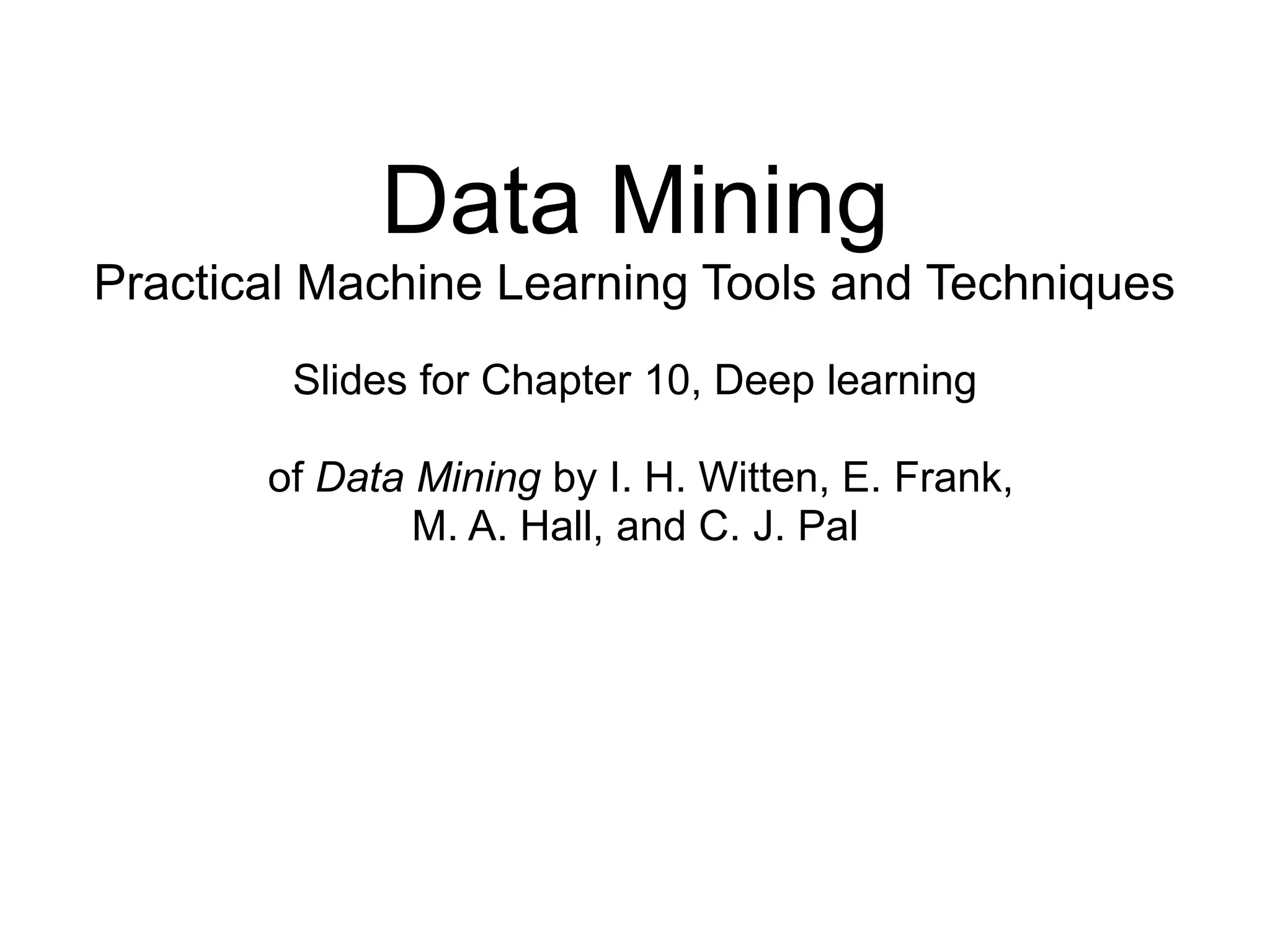 Data Mining
Practical Machine Learning Tools and Techniques
Slides for Chapter 10, Deep learning
of Data Mining by I. H. Witten, E. Frank,
M. A. Hall, and C. J. Pal
 