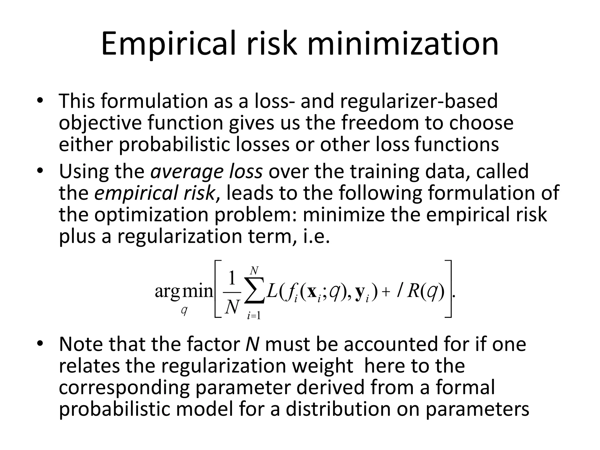 Empirical risk minimization
• This formulation as a loss- and regularizer-based
objective function gives us the freedom to choose
either probabilistic losses or other loss functions
• Using the average loss over the training data, called
the empirical risk, leads to the following formulation of
the optimization problem: minimize the empirical risk
plus a regularization term, i.e.
• Note that the factor N must be accounted for if one
relates the regularization weight here to the
corresponding parameter derived from a formal
probabilistic model for a distribution on parameters
argmin
q
1
N
L( fi (xi;q),yi )
i=1
N
å +lR(q)
é
ë
ê
ù
û
ú.
 