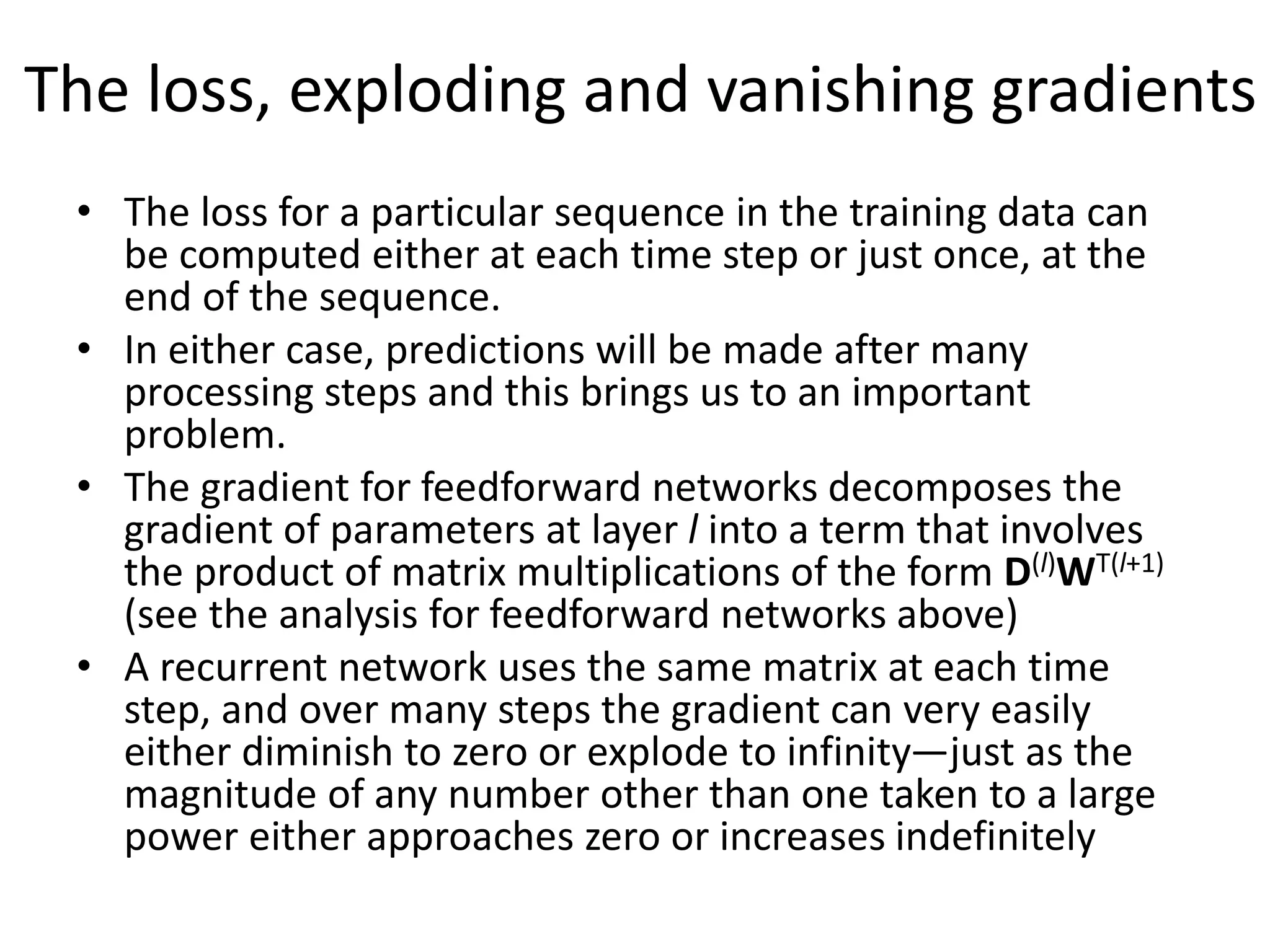 The loss, exploding and vanishing gradients
• The loss for a particular sequence in the training data can
be computed either at each time step or just once, at the
end of the sequence.
• In either case, predictions will be made after many
processing steps and this brings us to an important
problem.
• The gradient for feedforward networks decomposes the
gradient of parameters at layer l into a term that involves
the product of matrix multiplications of the form D(l)WT(l+1)
(see the analysis for feedforward networks above)
• A recurrent network uses the same matrix at each time
step, and over many steps the gradient can very easily
either diminish to zero or explode to infinity—just as the
magnitude of any number other than one taken to a large
power either approaches zero or increases indefinitely
 