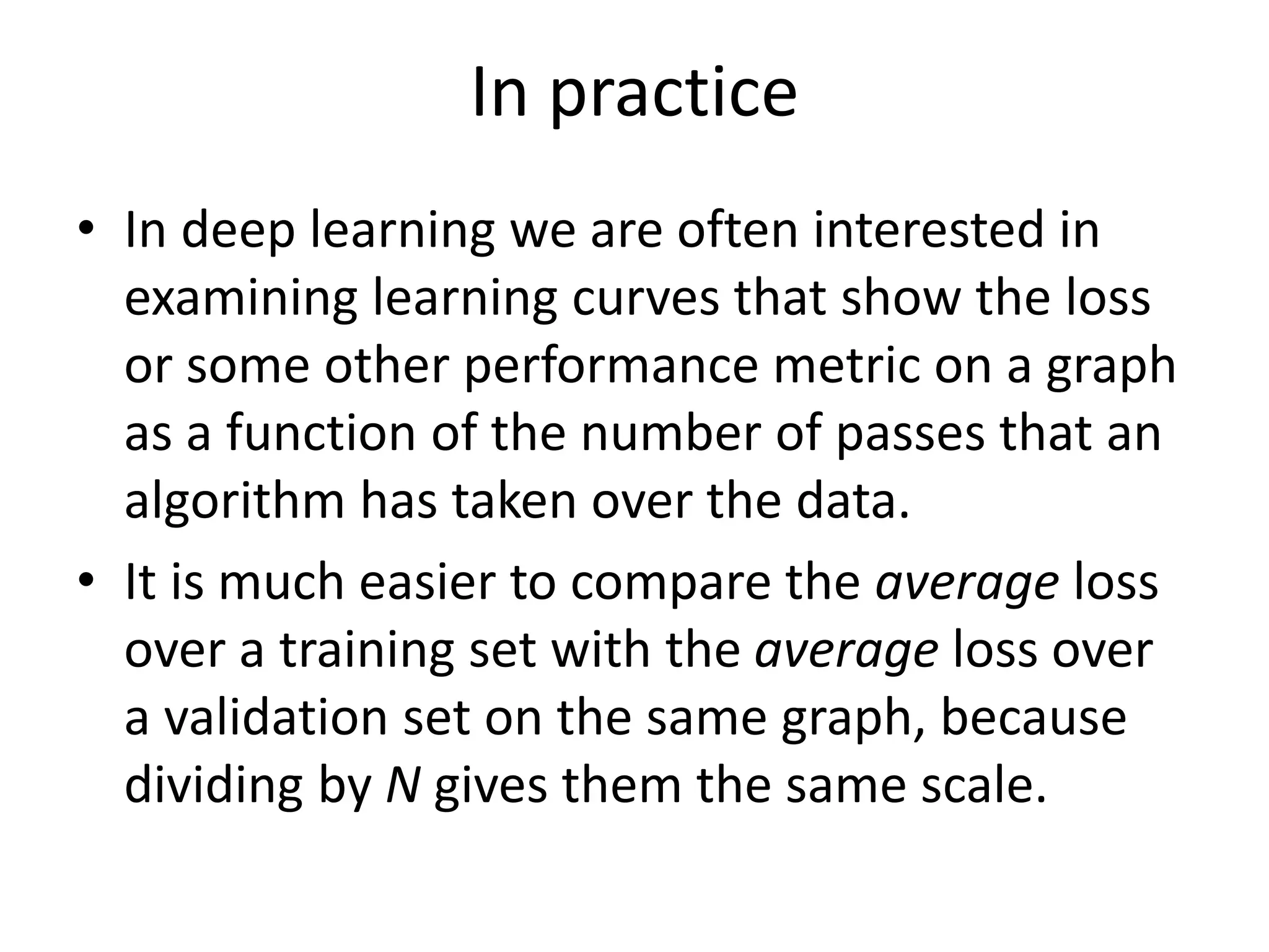 In practice
• In deep learning we are often interested in
examining learning curves that show the loss
or some other performance metric on a graph
as a function of the number of passes that an
algorithm has taken over the data.
• It is much easier to compare the average loss
over a training set with the average loss over
a validation set on the same graph, because
dividing by N gives them the same scale.
 