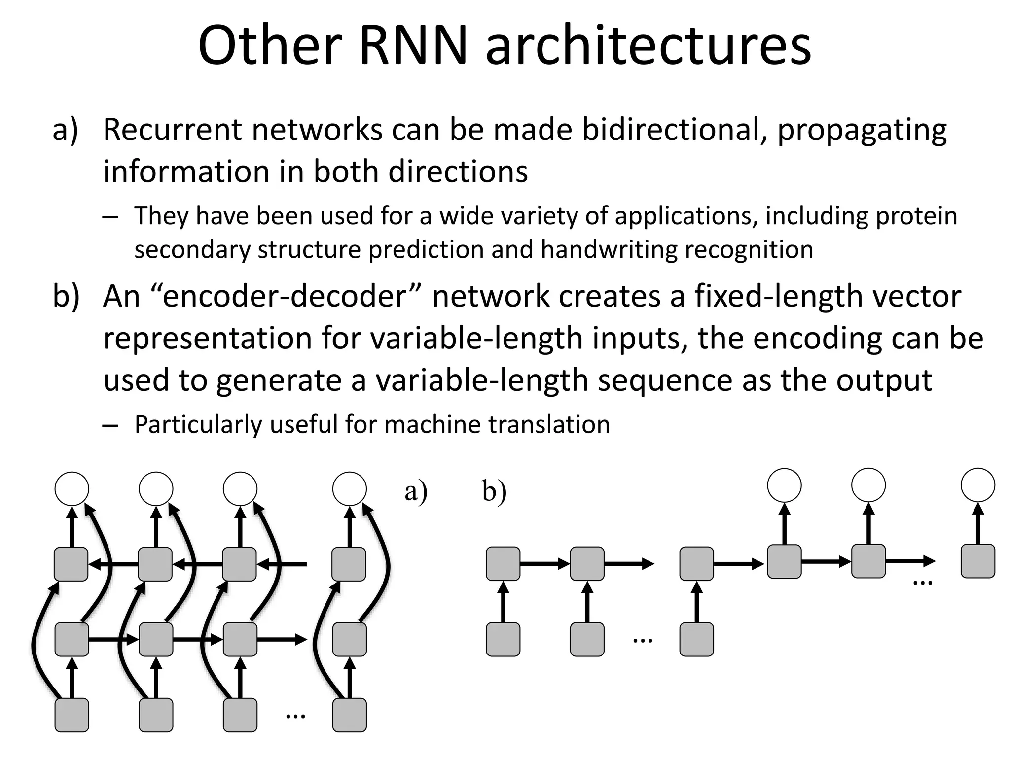 …
…
…
a) b)
Other RNN architectures
a) Recurrent networks can be made bidirectional, propagating
information in both directions
– They have been used for a wide variety of applications, including protein
secondary structure prediction and handwriting recognition
b) An “encoder-decoder” network creates a fixed-length vector
representation for variable-length inputs, the encoding can be
used to generate a variable-length sequence as the output
– Particularly useful for machine translation
 