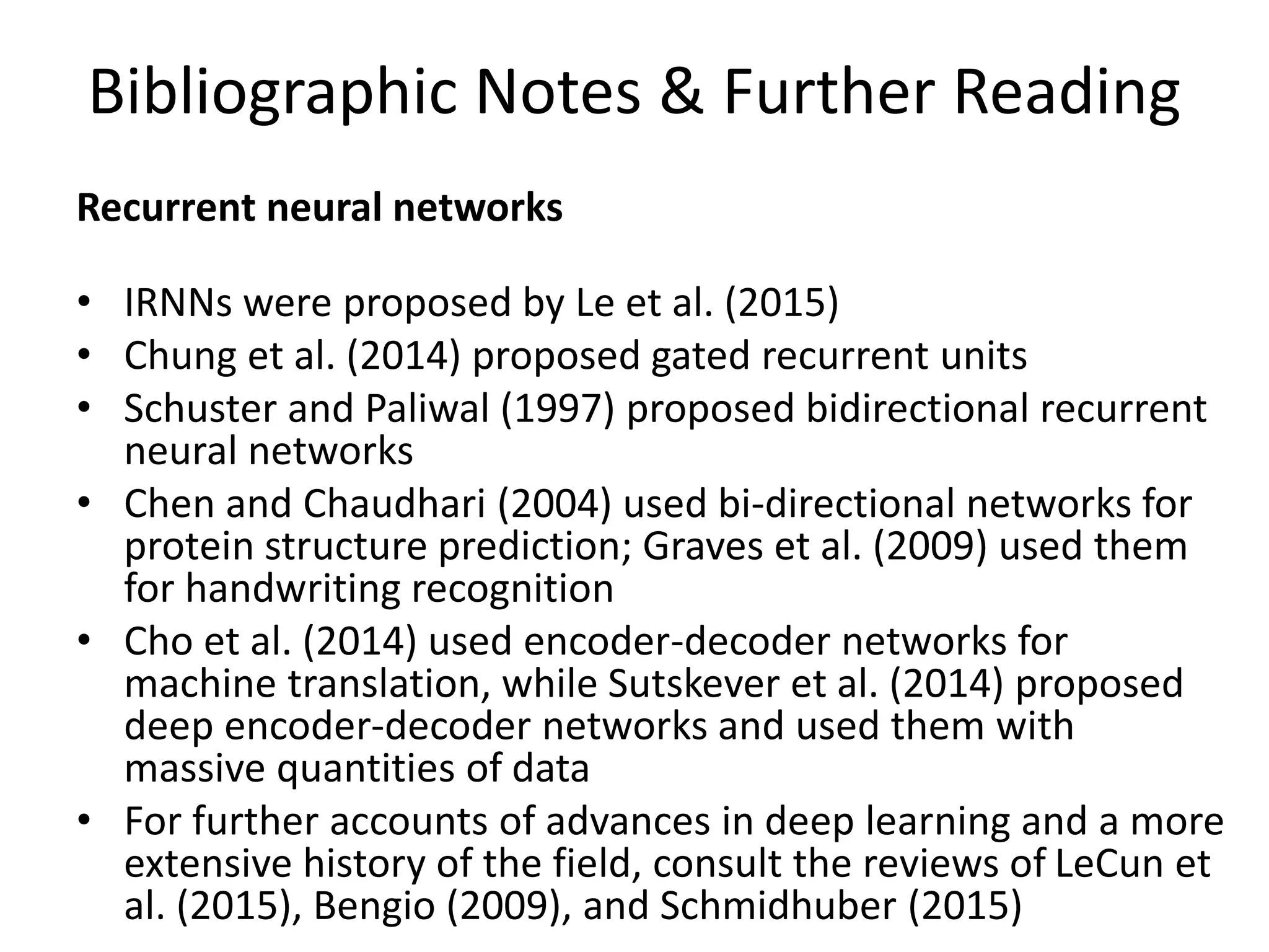 Bibliographic Notes & Further Reading
Recurrent neural networks
• IRNNs were proposed by Le et al. (2015)
• Chung et al. (2014) proposed gated recurrent units
• Schuster and Paliwal (1997) proposed bidirectional recurrent
neural networks
• Chen and Chaudhari (2004) used bi-directional networks for
protein structure prediction; Graves et al. (2009) used them
for handwriting recognition
• Cho et al. (2014) used encoder-decoder networks for
machine translation, while Sutskever et al. (2014) proposed
deep encoder-decoder networks and used them with
massive quantities of data
• For further accounts of advances in deep learning and a more
extensive history of the field, consult the reviews of LeCun et
al. (2015), Bengio (2009), and Schmidhuber (2015)
 