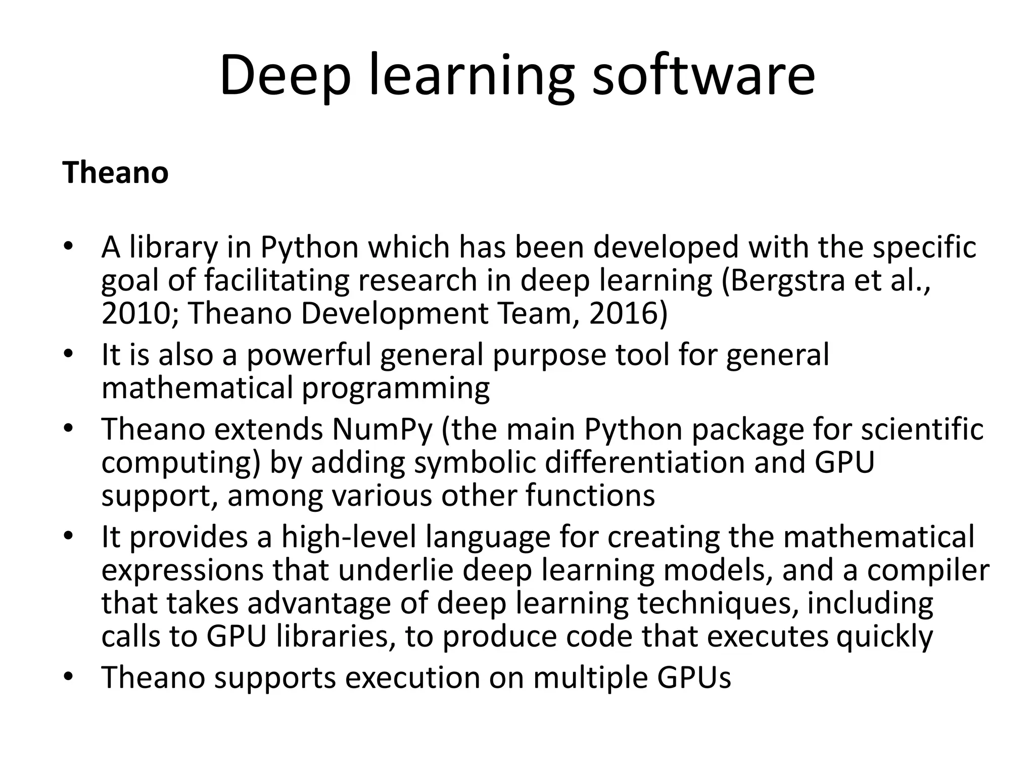 Deep learning software
Theano
• A library in Python which has been developed with the specific
goal of facilitating research in deep learning (Bergstra et al.,
2010; Theano Development Team, 2016)
• It is also a powerful general purpose tool for general
mathematical programming
• Theano extends NumPy (the main Python package for scientific
computing) by adding symbolic differentiation and GPU
support, among various other functions
• It provides a high-level language for creating the mathematical
expressions that underlie deep learning models, and a compiler
that takes advantage of deep learning techniques, including
calls to GPU libraries, to produce code that executes quickly
• Theano supports execution on multiple GPUs
 