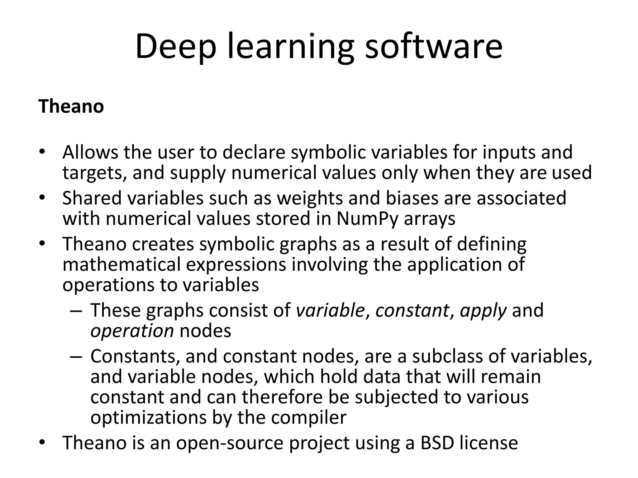 Deep learning software
Theano
• Allows the user to declare symbolic variables for inputs and
targets, and supply numerical values only when they are used
• Shared variables such as weights and biases are associated
with numerical values stored in NumPy arrays
• Theano creates symbolic graphs as a result of defining
mathematical expressions involving the application of
operations to variables
– These graphs consist of variable, constant, apply and
operation nodes
– Constants, and constant nodes, are a subclass of variables,
and variable nodes, which hold data that will remain
constant and can therefore be subjected to various
optimizations by the compiler
• Theano is an open-source project using a BSD license
 