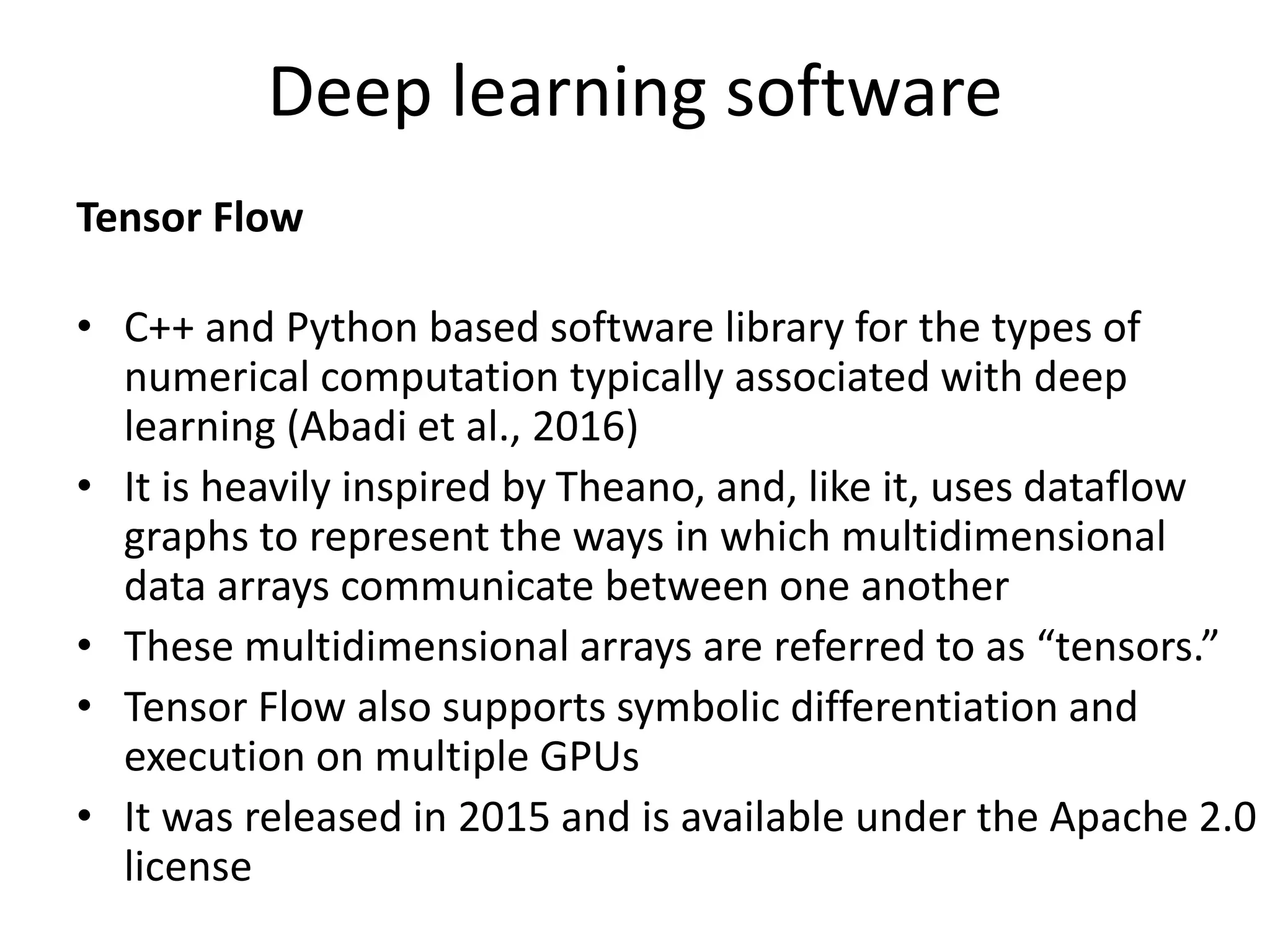 Deep learning software
Tensor Flow
• C++ and Python based software library for the types of
numerical computation typically associated with deep
learning (Abadi et al., 2016)
• It is heavily inspired by Theano, and, like it, uses dataflow
graphs to represent the ways in which multidimensional
data arrays communicate between one another
• These multidimensional arrays are referred to as “tensors.”
• Tensor Flow also supports symbolic differentiation and
execution on multiple GPUs
• It was released in 2015 and is available under the Apache 2.0
license
 