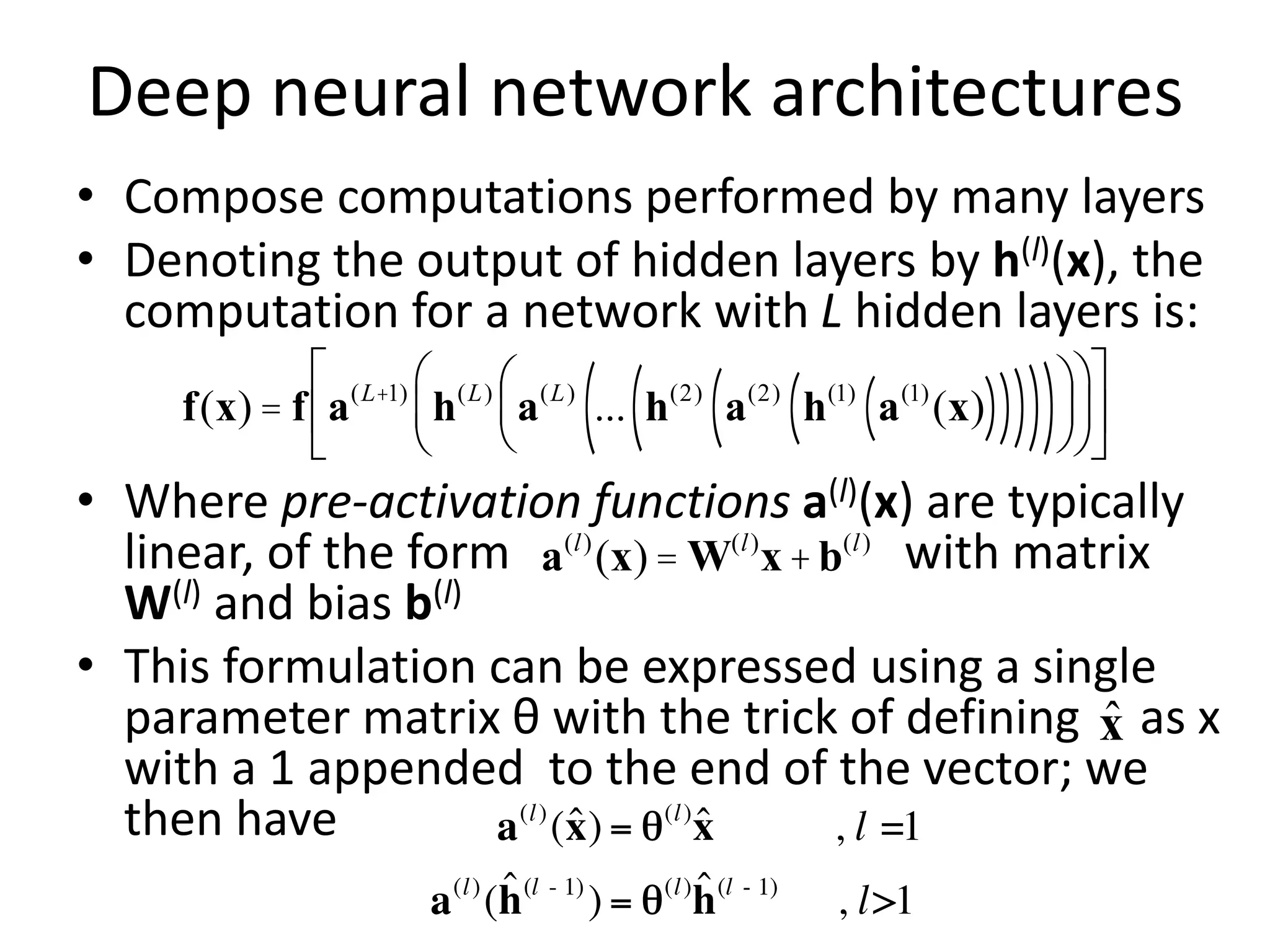 Deep neural network architectures
• Compose computations performed by many layers
• Denoting the output of hidden layers by h(l)(x), the
computation for a network with L hidden layers is:
• Where pre-activation functions a(l)(x) are typically
linear, of the form with matrix
W(l) and bias b(l)
• This formulation can be expressed using a single
parameter matrix θ with the trick of defining as x
with a 1 appended to the end of the vector; we
then have
f(x) = f a(L+1)
h(L)
a(L)
... h(2)
a(2)
h(1)
a(1)
(x)
( )
( )
( )
( )
( )
æ
è
ç
ö
ø
÷
æ
è
ç
ö
ø
÷
é
ë
ê
ù
û
ú
a(l)
(x)= W(l)
x+b(l)
x̂
 