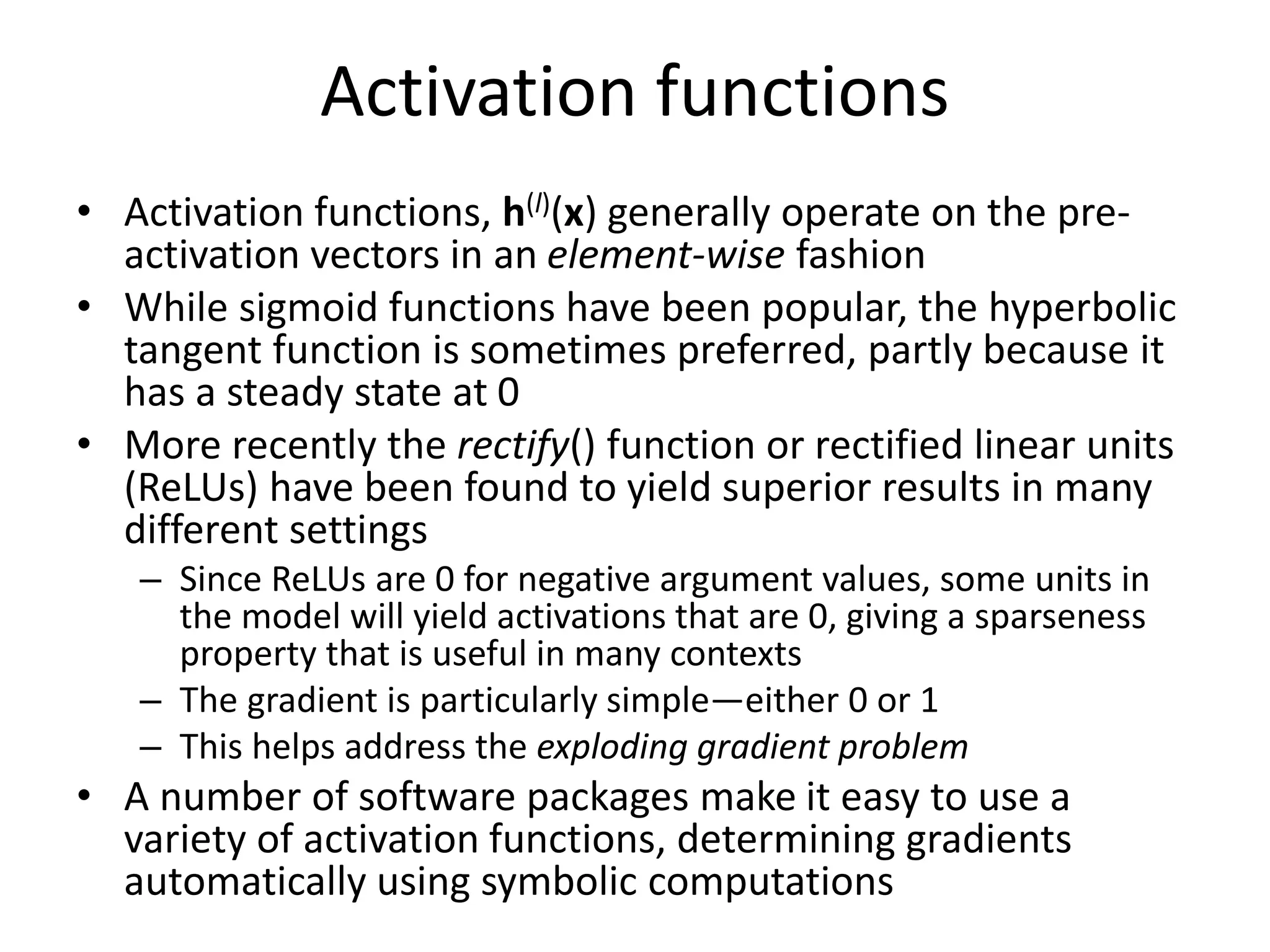 Activation functions
• Activation functions, h(l)(x) generally operate on the pre-
activation vectors in an element-wise fashion
• While sigmoid functions have been popular, the hyperbolic
tangent function is sometimes preferred, partly because it
has a steady state at 0
• More recently the rectify() function or rectified linear units
(ReLUs) have been found to yield superior results in many
different settings
– Since ReLUs are 0 for negative argument values, some units in
the model will yield activations that are 0, giving a sparseness
property that is useful in many contexts
– The gradient is particularly simple—either 0 or 1
– This helps address the exploding gradient problem
• A number of software packages make it easy to use a
variety of activation functions, determining gradients
automatically using symbolic computations
 
