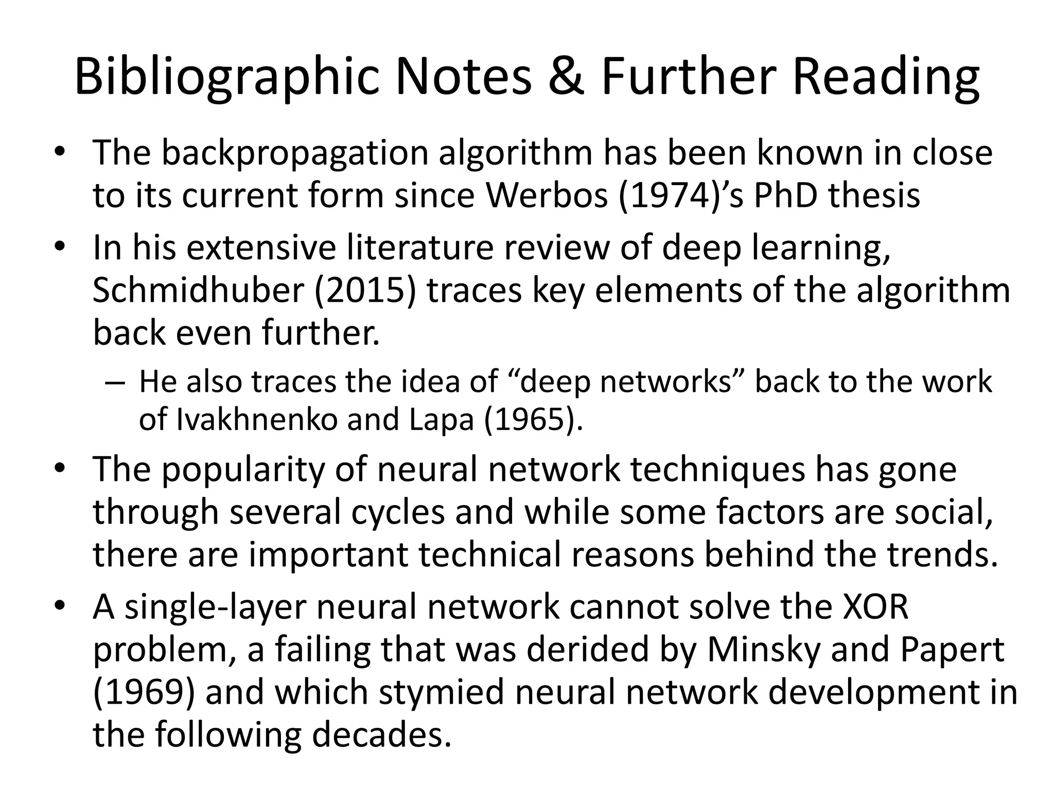 Bibliographic Notes & Further Reading
• The backpropagation algorithm has been known in close
to its current form since Werbos (1974)’s PhD thesis
• In his extensive literature review of deep learning,
Schmidhuber (2015) traces key elements of the algorithm
back even further.
– He also traces the idea of “deep networks” back to the work
of Ivakhnenko and Lapa (1965).
• The popularity of neural network techniques has gone
through several cycles and while some factors are social,
there are important technical reasons behind the trends.
• A single-layer neural network cannot solve the XOR
problem, a failing that was derided by Minsky and Papert
(1969) and which stymied neural network development in
the following decades.
 