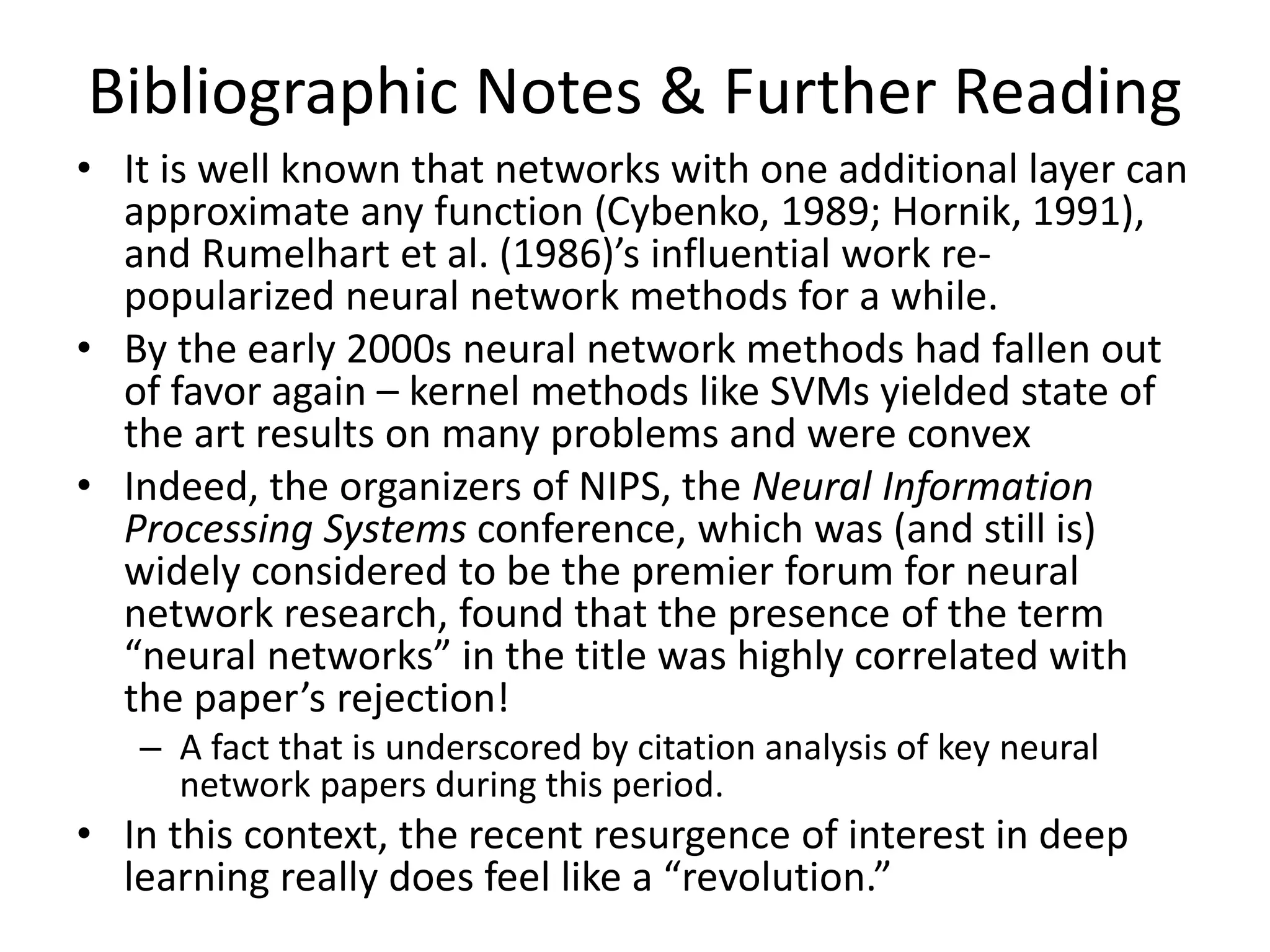 Bibliographic Notes & Further Reading
• It is well known that networks with one additional layer can
approximate any function (Cybenko, 1989; Hornik, 1991),
and Rumelhart et al. (1986)’s influential work re-
popularized neural network methods for a while.
• By the early 2000s neural network methods had fallen out
of favor again – kernel methods like SVMs yielded state of
the art results on many problems and were convex
• Indeed, the organizers of NIPS, the Neural Information
Processing Systems conference, which was (and still is)
widely considered to be the premier forum for neural
network research, found that the presence of the term
“neural networks” in the title was highly correlated with
the paper’s rejection!
– A fact that is underscored by citation analysis of key neural
network papers during this period.
• In this context, the recent resurgence of interest in deep
learning really does feel like a “revolution.”
 