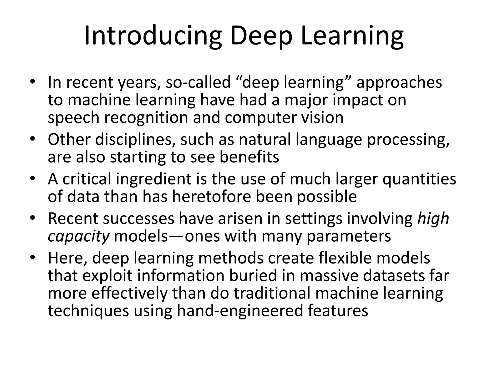 Introducing Deep Learning
• In recent years, so-called “deep learning” approaches
to machine learning have had a major impact on
speech recognition and computer vision
• Other disciplines, such as natural language processing,
are also starting to see benefits
• A critical ingredient is the use of much larger quantities
of data than has heretofore been possible
• Recent successes have arisen in settings involving high
capacity models—ones with many parameters
• Here, deep learning methods create flexible models
that exploit information buried in massive datasets far
more effectively than do traditional machine learning
techniques using hand-engineered features
 