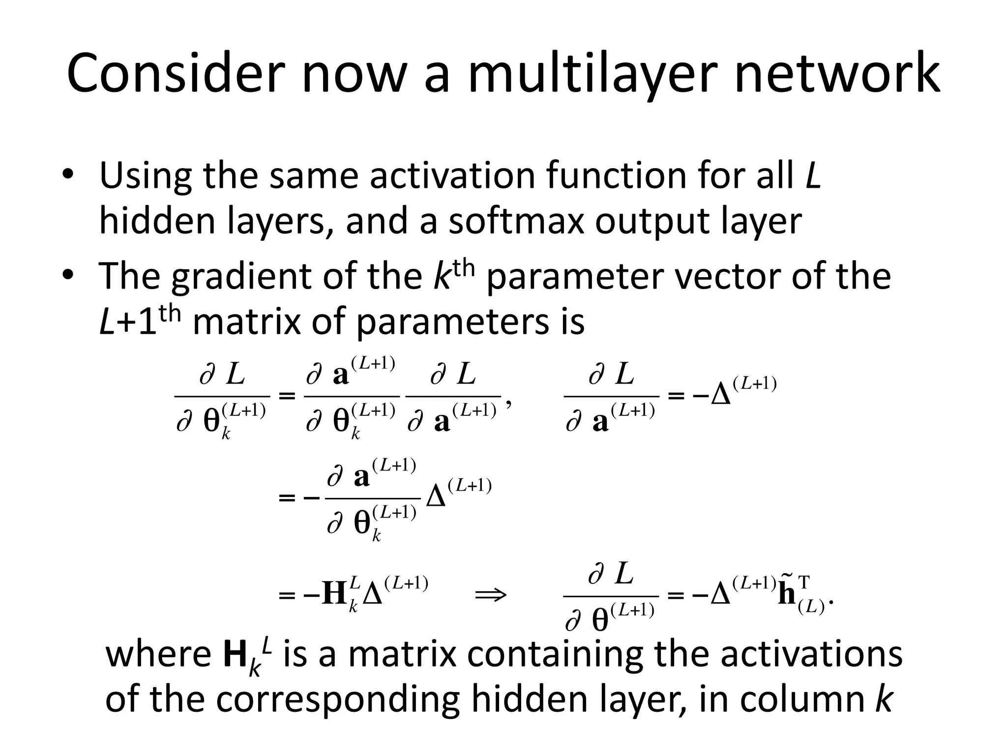Consider now a multilayer network
• Using the same activation function for all L
hidden layers, and a softmax output layer
• The gradient of the kth parameter vector of the
L+1th matrix of parameters is
where Hk
L is a matrix containing the activations
of the corresponding hidden layer, in column k
 