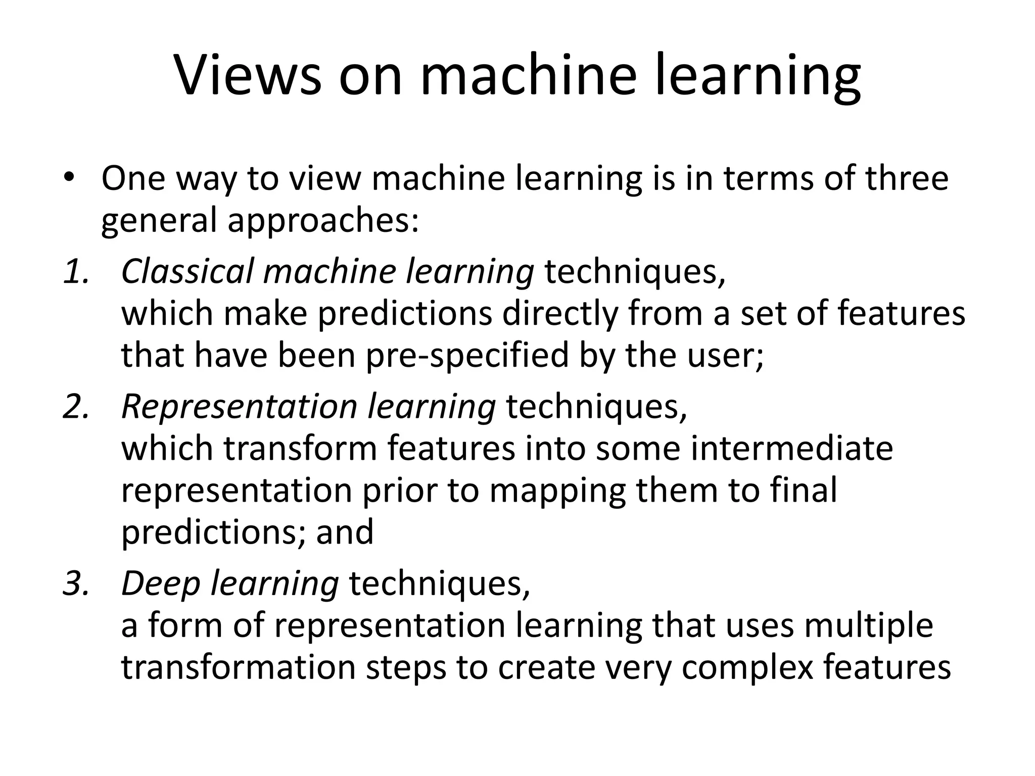 Views on machine learning
• One way to view machine learning is in terms of three
general approaches:
1. Classical machine learning techniques,
which make predictions directly from a set of features
that have been pre-specified by the user;
2. Representation learning techniques,
which transform features into some intermediate
representation prior to mapping them to final
predictions; and
3. Deep learning techniques,
a form of representation learning that uses multiple
transformation steps to create very complex features
 